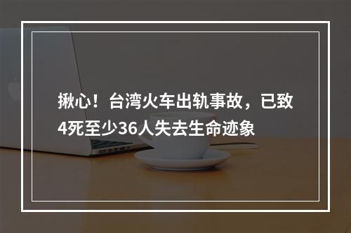 揪心！台湾火车出轨事故，已致4死至少36人失去生命迹象