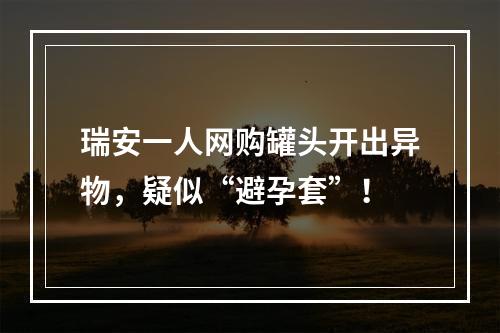 瑞安一人网购罐头开出异物，疑似“避孕套”！