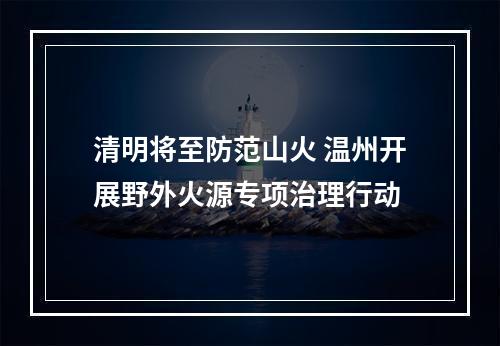 清明将至防范山火 温州开展野外火源专项治理行动