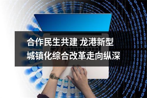 合作民生共建 龙港新型城镇化综合改革走向纵深