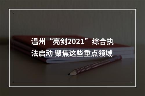 温州“亮剑2021”综合执法启动 聚焦这些重点领域