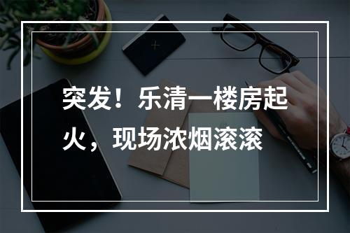 突发！乐清一楼房起火，现场浓烟滚滚