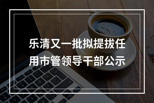 乐清又一批拟提拔任用市管领导干部公示
