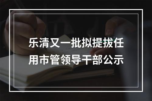 乐清又一批拟提拔任用市管领导干部公示