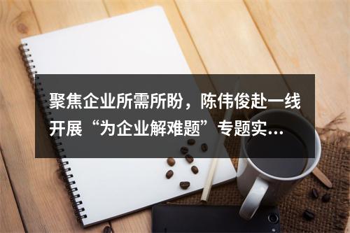 聚焦企业所需所盼，陈伟俊赴一线开展“为企业解难题”专题实践活动