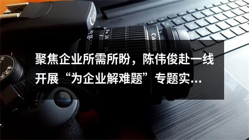 聚焦企业所需所盼，陈伟俊赴一线开展“为企业解难题”专题实践活动
