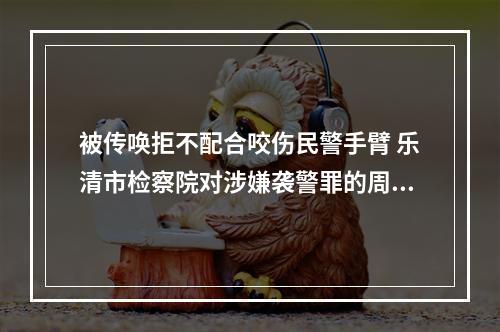 被传唤拒不配合咬伤民警手臂 乐清市检察院对涉嫌袭警罪的周某某提起公诉