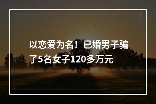 以恋爱为名！已婚男子骗了5名女子120多万元