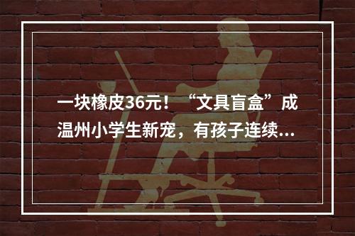 一块橡皮36元！“文具盲盒”成温州小学生新宠，有孩子连续买了500多元