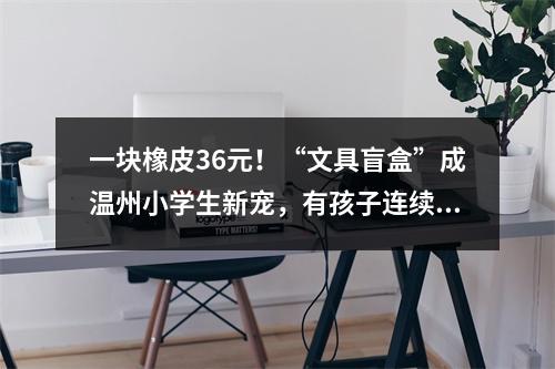 一块橡皮36元！“文具盲盒”成温州小学生新宠，有孩子连续买了500多元