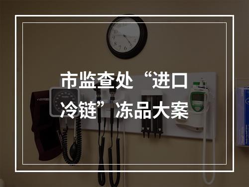 市监查处“进口冷链”冻品大案