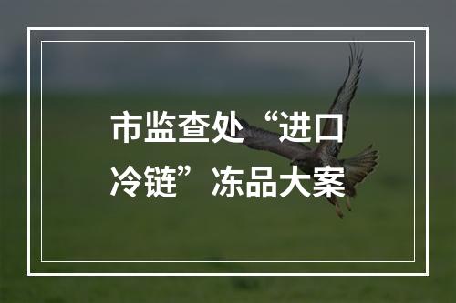 市监查处“进口冷链”冻品大案