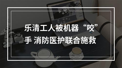 乐清工人被机器“咬”手 消防医护联合施救