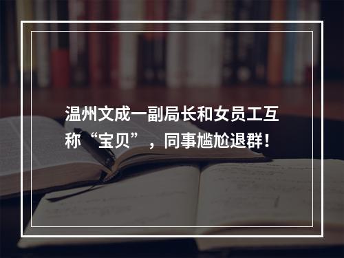 温州文成一副局长和女员工互称“宝贝”，同事尴尬退群！