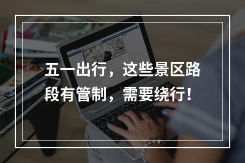 五一出行，这些景区路段有管制，需要绕行！