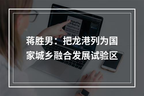 蒋胜男：把龙港列为国家城乡融合发展试验区