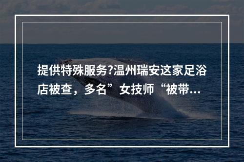 提供特殊服务?温州瑞安这家足浴店被查，多名”女技师“被带走