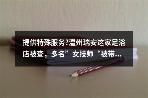 提供特殊服务?温州瑞安这家足浴店被查，多名”女技师“被带走