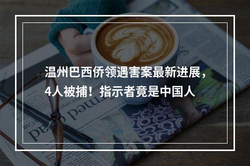 温州巴西侨领遇害案最新进展，4人被捕！指示者竟是中国人
