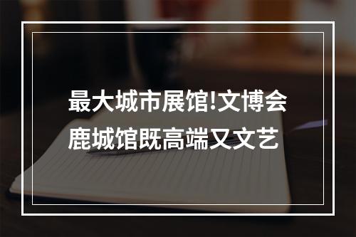 最大城市展馆!文博会鹿城馆既高端又文艺