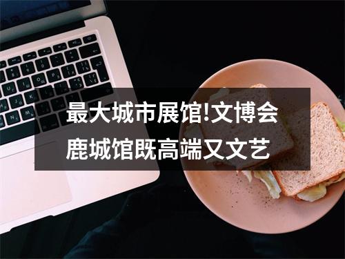 最大城市展馆!文博会鹿城馆既高端又文艺
