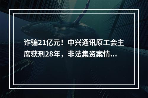 诈骗21亿元！中兴通讯原工会主席获刑28年，非法集资案情细节曝光