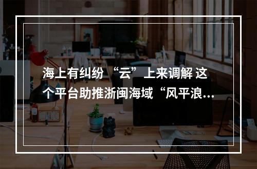 海上有纠纷 “云”上来调解 这个平台助推浙闽海域“风平浪静”
