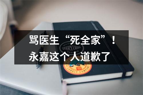 骂医生“死全家”！永嘉这个人道歉了