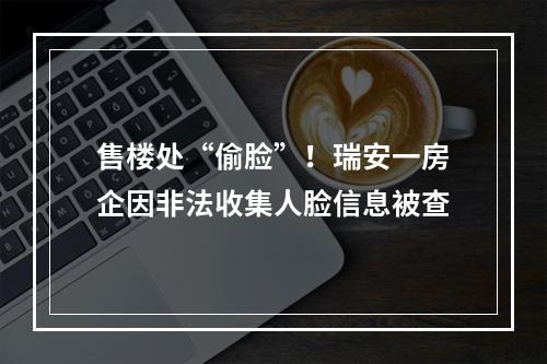 售楼处“偷脸”！瑞安一房企因非法收集人脸信息被查