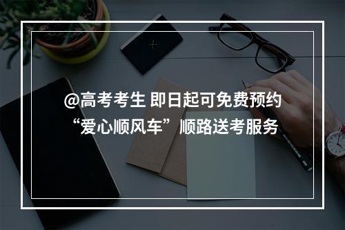 @高考考生 即日起可免费预约“爱心顺风车”顺路送考服务