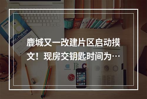 鹿城又一改建片区启动摸文！现房交钥匙时间为…