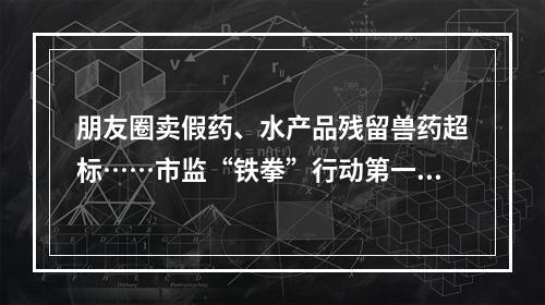 朋友圈卖假药、水产品残留兽药超标……市监“铁拳”行动第一批典型案例发布