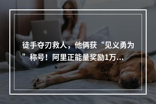 徒手夺刃救人，他俩获“见义勇为”称号！阿里正能量奖励1万元，他们商量决定捐给环...