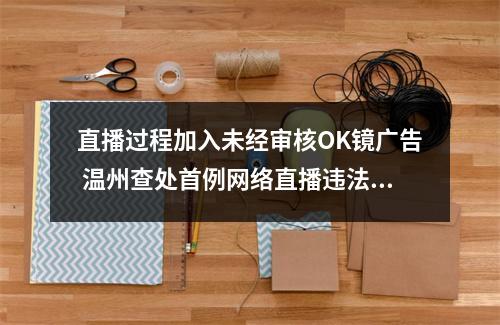 直播过程加入未经审核OK镜广告 温州查处首例网络直播违法发布医疗广告案