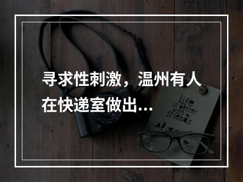 寻求性刺激，温州有人在快递室做出...