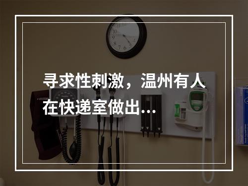 寻求性刺激，温州有人在快递室做出...
