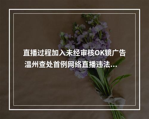 直播过程加入未经审核OK镜广告 温州查处首例网络直播违法发布医疗广告案
