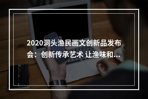 2020洞头渔民画文创新品发布会：创新传承艺术 让渔味和时尚碰撞出更多火花