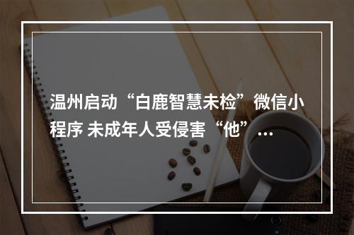 温州启动“白鹿智慧未检”微信小程序 未成年人受侵害“他”管着