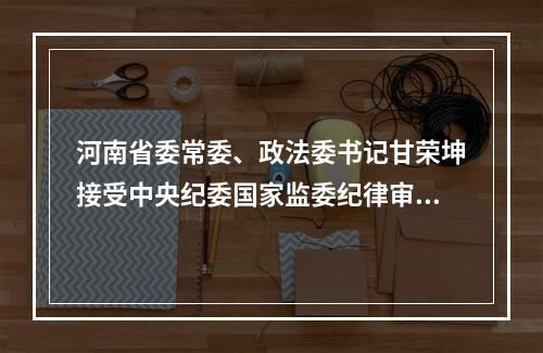 河南省委常委、政法委书记甘荣坤接受中央纪委国家监委纪律审查和监察调查