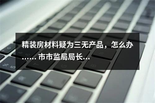 精装房材料疑为三无产品，怎么办...... 市市监局局长邱华萍今接听12345回应多个热...