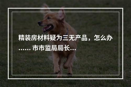 精装房材料疑为三无产品，怎么办...... 市市监局局长邱华萍今接听12345回应多个热...