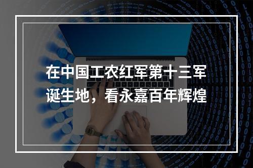 在中国工农红军第十三军诞生地，看永嘉百年辉煌