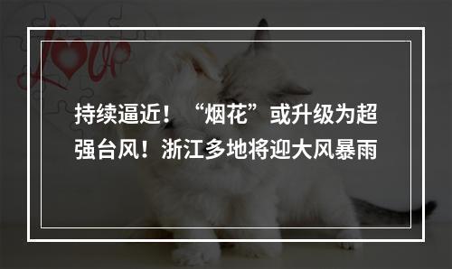 持续逼近！“烟花”或升级为超强台风！浙江多地将迎大风暴雨