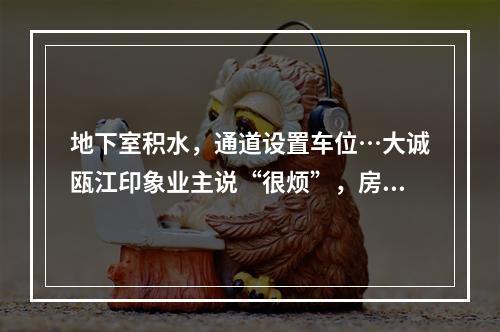 地下室积水，通道设置车位…大诚瓯江印象业主说“很烦”，房开说“正常”