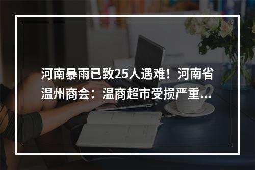 河南暴雨已致25人遇难！河南省温州商会：温商超市受损严重，人员安全