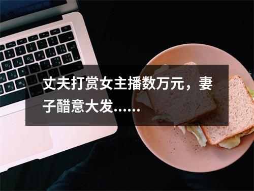 丈夫打赏女主播数万元，妻子醋意大发......