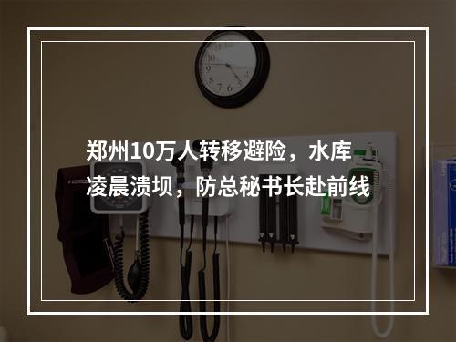 郑州10万人转移避险，水库凌晨溃坝，防总秘书长赴前线
