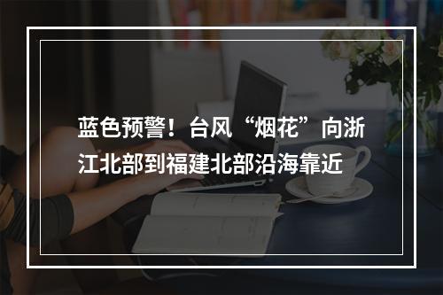 蓝色预警！台风“烟花”向浙江北部到福建北部沿海靠近
