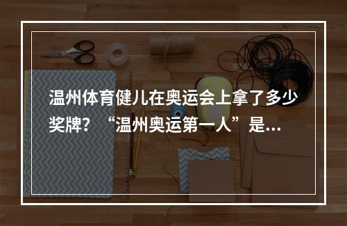 温州体育健儿在奥运会上拿了多少奖牌？“温州奥运第一人”是谁？来看看他们的面孔